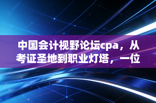 中国会计视野论坛cpa,从考证圣地到职业灯塔,一位老会计眼中的视野变迁与坚守