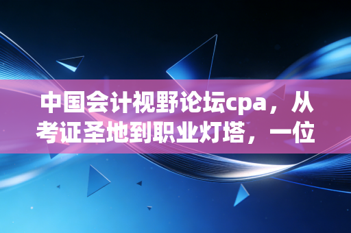中国会计视野论坛cpa,从考证圣地到职业灯塔,一位老会计眼中的视野变迁与坚守