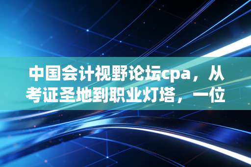 中国会计视野论坛cpa，从考证圣地到职业灯塔，一位老会计眼中的视野变迁与坚守