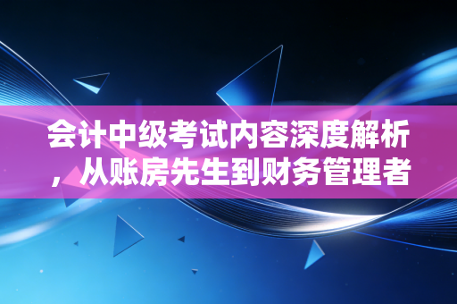会计中级考试内容深度解析，从账房先生到财务管理者的必经之路