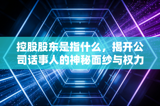 控股股东是指什么,揭开公司话事人的神秘面纱与权力边界
