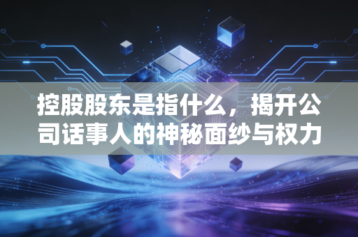 控股股东是指什么，揭开公司话事人的神秘面纱与权力边界