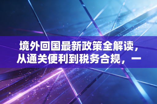 境外回国最新政策全解读，从通关便利到税务合规，一名注册会计师眼中的回国新常态