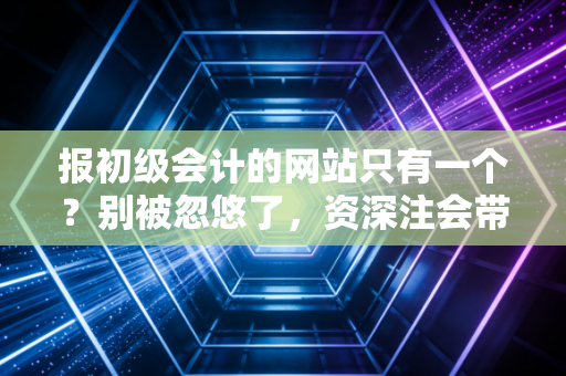 报初级会计的网站只有一个？别被忽悠了，资深注会带你深扒报名背后的真相
