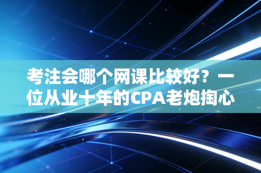 考注会哪个网课比较好?一位从业十年的CPA老炮掏心窝子的实话实说
