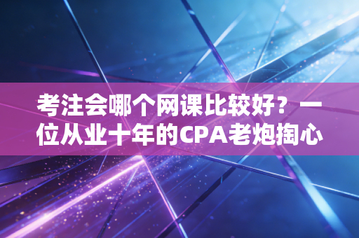 考注会哪个网课比较好?一位从业十年的CPA老炮掏心窝子的实话实说