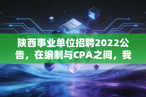 陕西事业单位招聘2022公告，在编制与CPA之间，我们该如何安放那颗躁动的心？