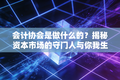 会计协会是做什么的？揭秘资本市场的守门人与你我生活的隐形关联