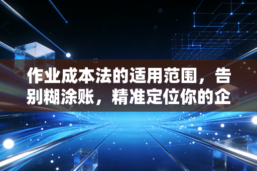 作业成本法的适用范围,告别糊涂账,精准定位你的企业成本痛点