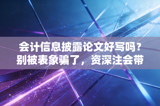 会计信息披露论文好写吗？别被表象骗了，资深注会带你避坑找真相