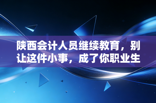 陕西会计人员继续教育，别让这件小事，成了你职业生涯的拦路虎