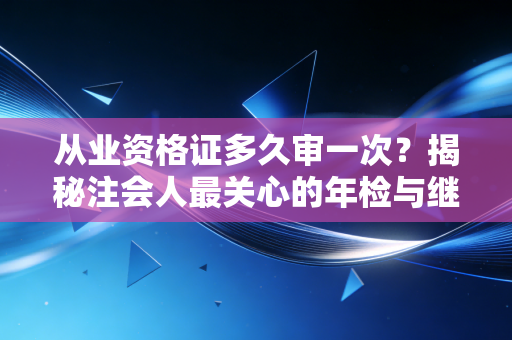 从业资格证多久审一次？揭秘注会人最关心的年检与继续教育那些事儿