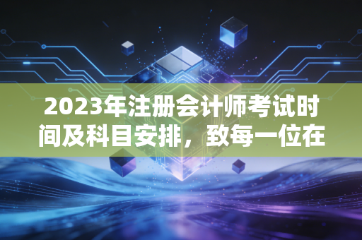 2023年注册会计师考试时间及科目安排，致每一位在深夜里孤军奋战的考证人
