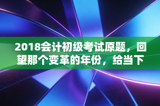 2018会计初级考试原题，回望那个变革的年份，给当下考生的几点肺腑之言