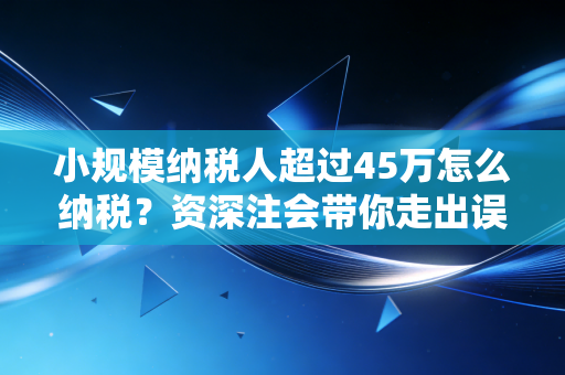 小规模纳税人超过45万怎么纳税？资深注会带你走出误区，掌握最新实操