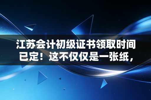 江苏会计初级证书领取时间已定！这不仅仅是一张纸，更是你职场突围的通行证