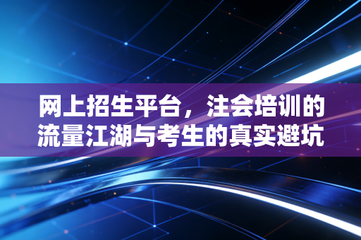 网上招生平台，注会培训的流量江湖与考生的真实避坑指南