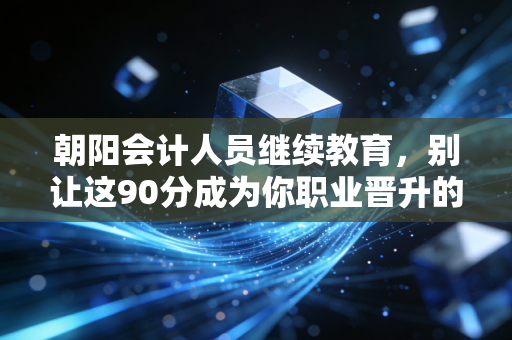 朝阳会计人员继续教育,别让这90分成为你职业晋升的绊脚石