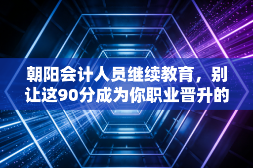 朝阳会计人员继续教育，别让这90分成为你职业晋升的绊脚石