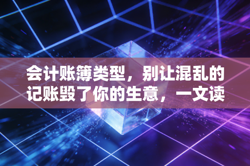 会计账簿类型，别让混乱的记账毁了你的生意，一文读懂企业背后的数字管家
