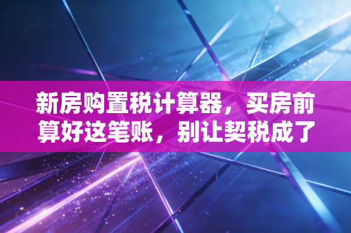 新房购置税计算器，买房前算好这笔账，别让契税成了你的心头刺