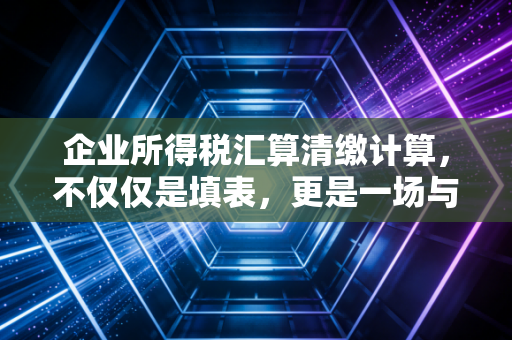 企业所得税汇算清缴计算，不仅仅是填表，更是一场与税务局的年度对话