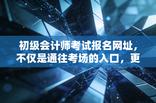 初级会计师考试报名网址,不仅是通往考场的入口,更是你财务生涯的起跑线
