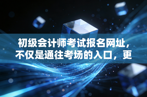 初级会计师考试报名网址,不仅是通往考场的入口,更是你财务生涯的起跑线