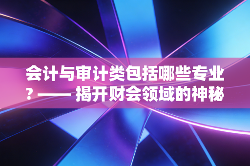 会计与审计类包括哪些专业? —— 揭开财会领域的神秘面纱与职业蓝图