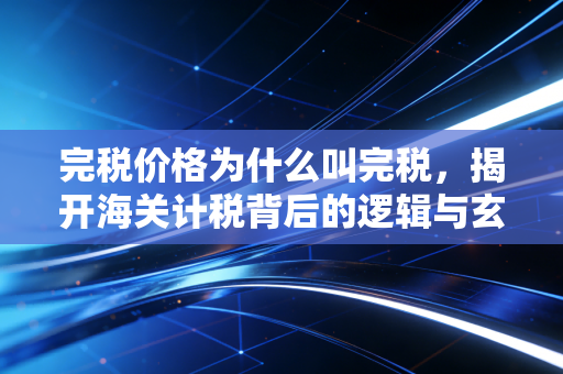 完税价格为什么叫完税,揭开海关计税背后的逻辑与玄机
