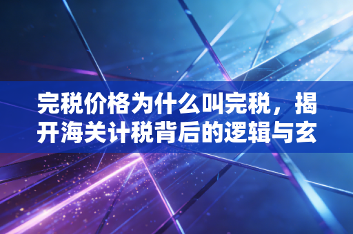 完税价格为什么叫完税,揭开海关计税背后的逻辑与玄机