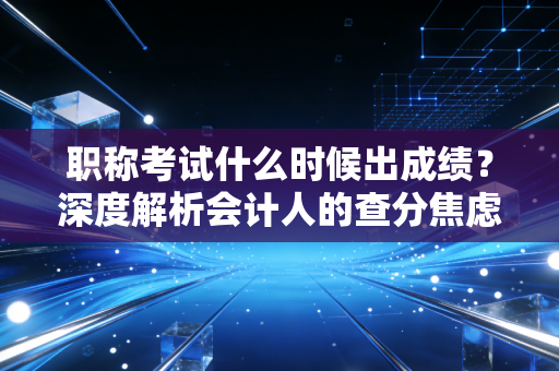 职称考试什么时候出成绩?深度解析会计人的查分焦虑症与职业突围之路
