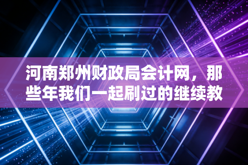 河南郑州财政局会计网，那些年我们一起刷过的继续教育与熬过的夜，一位资深注会掏心窝子的话