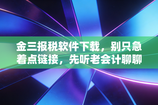 金三报税软件下载，别只急着点链接，先听老会计聊聊这背后的惊心动魄