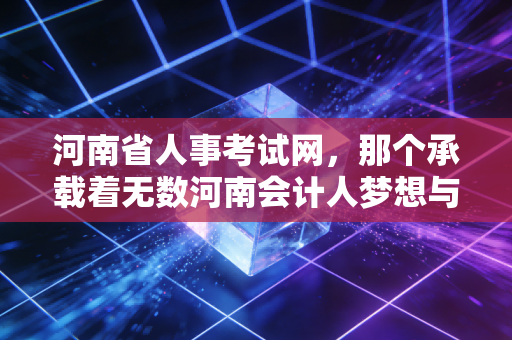 河南省人事考试网,那个承载着无数河南会计人梦想与焦虑的战场