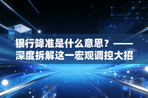 银行降准是什么意思？——深度拆解这一宏观调控大招背后的财务逻辑与民生百态