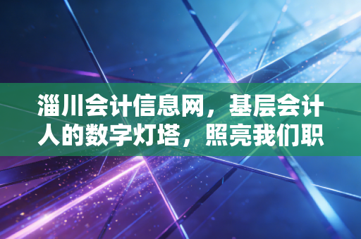 淄川会计信息网，基层会计人的数字灯塔，照亮我们职业进阶的每一步