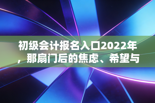 初级会计报名入口2022年，那扇门后的焦虑、希望与会计人的真实进阶之路