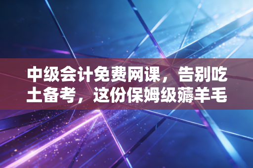 中级会计免费网课，告别吃土备考，这份保姆级薅羊毛攻略带你弯道超车