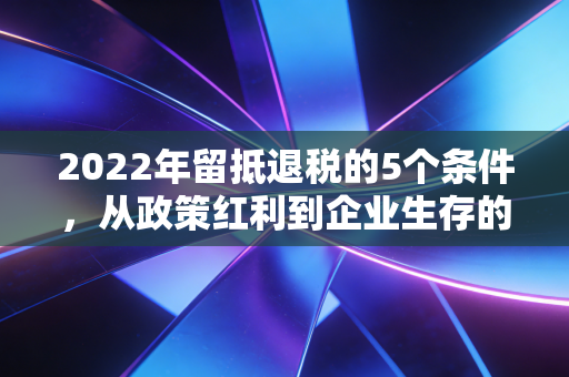 2022年留抵退税的5个条件,从政策红利到企业生存的深度剖析