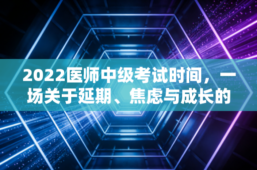 2022医师中级考试时间,一场关于延期、焦虑与成长的职场突围战