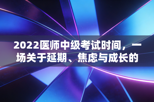 2022医师中级考试时间，一场关于延期、焦虑与成长的职场突围战