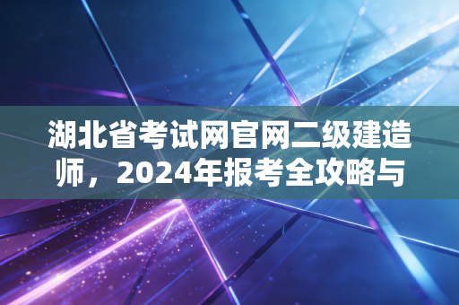 湖北省考试网官网二级建造师，2024年报考全攻略与职业发展深度解析