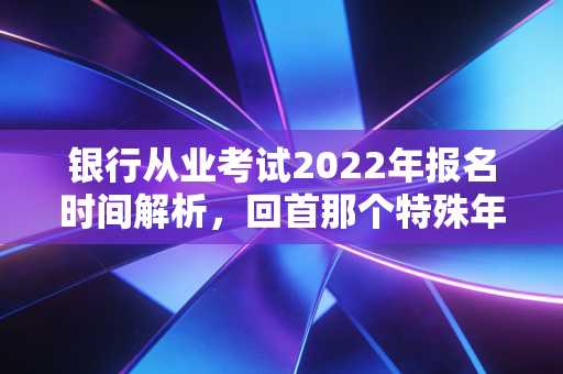 银行从业考试2022年报名时间解析，回首那个特殊年份的备考启示与职业进阶