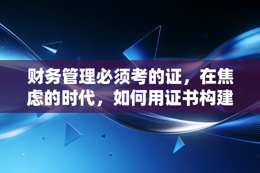 财务管理必须考的证,在焦虑的时代,如何用证书构建你的职业护城河