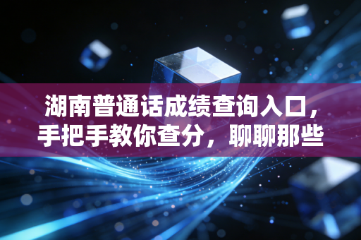 湖南普通话成绩查询入口,手把手教你查分,聊聊那些关于塑料普通话的痛与快乐