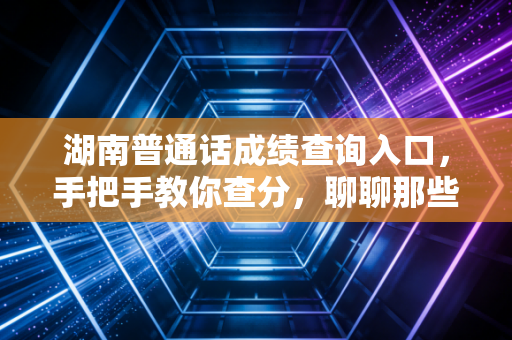 湖南普通话成绩查询入口,手把手教你查分,聊聊那些关于塑料普通话的痛与快乐