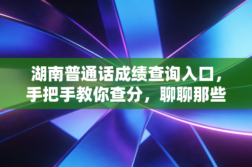 湖南普通话成绩查询入口，手把手教你查分，聊聊那些关于塑料普通话的痛与快乐