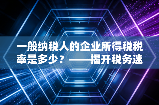 一般纳税人的企业所得税税率是多少？——揭开税务迷雾，读懂企业税负的真相