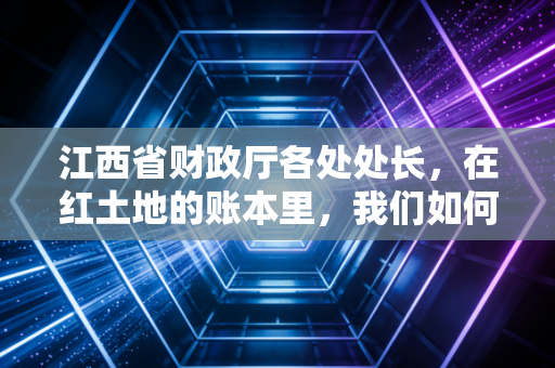 江西省财政厅各处处长，在红土地的账本里，我们如何共舞？